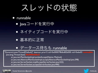 スレッドの状態
       • runnable
        • Javaコードを実行中
        • ネイティブコードを実行中
        • 基本的に正常
        • データース待ちも runnable
"DynamicListenThread[Default]" daemon prio=5 tid=0x00007f8dbd82b000 nid=0x6e03 runnable
    java.lang.Thread.State: RUNNABLE
	

        at java.net.PlainSocketImpl.socketAccept(Native Method)
	

        at java.net.AbstractPlainSocketImpl.accept(AbstractPlainSocketImpl.java:398)
	

        at java.net.ServerSocket.implAccept(ServerSocket.java:522)
	

        at java.net.ServerSocket.accept(ServerSocket.java:490)

        Yusuke Yamamoto @yusuke                                                     #wlstudy
 