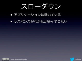 スローダウン
• アプリケーションは動いている
• レスポンスがなかなか帰ってこない




Yusuke Yamamoto @yusuke   #wlstudy
 