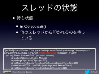 スレッドの状態
         • 待ち状態
          • in Object.wait()
          • 他のスレッドから叩かれるのを待っ
                 ている

"[ACTIVE] ExecuteThread: '3' for queue: 'weblogic.kernel.Default (self-tuning)'" daemon prio=5
tid=0x00007f8dba33e800 nid=0x430f in Object.wait() [0x000000013f4ca000]
    java.lang.Thread.State: WAITING (on object monitor)
	

        at java.lang.Object.wait(Native Method)
	

        at java.lang.Object.wait(Object.java:503)
	

        at weblogic.work.ExecuteThread.waitForRequest(ExecuteThread.java:205)
	

        - locked <0x000000011a4b00e8> (a weblogic.work.ExecuteThread)
	

        at weblogic.work.ExecuteThread.run(ExecuteThread.java:226)
         Yusuke Yamamoto @yusuke                                                                 #wlstudy
 