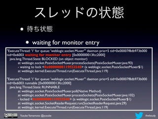 スレッドの状態
        • 待ち状態
         • waiting for monitor entry
"ExecuteThread: '1' for queue: 'weblogic.socket.Muxer'" daemon prio=5 tid=0x00007f8db973b000
nid=0x6003 waiting for monitor entry [0x000000013fcc2000]
    java.lang.Thread.State: BLOCKED (on object monitor)
	

        at weblogic.socket.PosixSocketMuxer.processSockets(PosixSocketMuxer.java:93)
	

        - waiting to lock <0x0000000119f22540> (a weblogic.socket.PosixSocketMuxer$1)
	

        at weblogic.kernel.ExecuteThread.run(ExecuteThread.java:119)

"ExecuteThread: '1' for queue: 'weblogic.socket.Muxer'" daemon prio=5 tid=0x00007f8db973b000
nid=0x6003 runnable [0x000000013fcc2000]
    java.lang.Thread.State: RUNNABLE
	

        at weblogic.socket.PosixSocketMuxer.poll(Native Method)
	

        at weblogic.socket.PosixSocketMuxer.processSockets(PosixSocketMuxer.java:102)
	

        - locked <0x0000000119f22540> (a weblogic.socket.PosixSocketMuxer$1)
	

        at weblogic.socket.SocketReaderRequest.run(SocketReaderRequest.java:29)
	

        at weblogic.kernel.ExecuteThread.run(ExecuteThread.java:119)

        Yusuke Yamamoto @yusuke                                                           #wlstudy
 