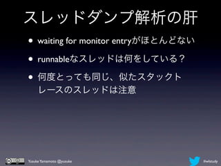 スレッドダンプ解析の肝
• waiting for monitor entryがほとんどない
• runnableなスレッドは何をしている？
• 何度とっても同じ、似たスタックト
     レースのスレッドは注意




 Yusuke Yamamoto @yusuke             #wlstudy
 