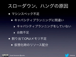 スローダウン、ハングの原因
• マシンスペック不足
 • キャパシティプランニングに間違い
     ‣ キャパシティプランニングをしていない
     ‣ 台数不足
• 割り当てCPU/メモリ不足
 • 仮想化時のリソース配分
Yusuke Yamamoto @yusuke   #wlstudy
 