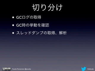 切り分け
• GCログの取得
• GC時の挙動を確認
• スレッドダンプの取得、解析




Yusuke Yamamoto @yusuke          #wlstudy
 