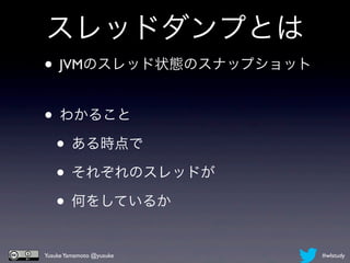 スレッドダンプとは
• JVMのスレッド状態のスナップショット

• わかること
 • ある時点で
 • それぞれのスレッドが
 • 何をしているか
Yusuke Yamamoto @yusuke   #wlstudy
 