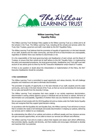 Page | 1 Willow Learning Trust WLT Equality Policy
Willow Learning Trust
Equality Policy
This Willow Learning Trust Strategic Policy applies to the Willow Learning Trust as a whole and to all
the schools in the Trust. The Willow Learning Trust, including all the schools and services within the
Trust, their Trustees, governors and staff, must abide by this WLT Equalities Policy.
The Willow Learning Trust believes that the promotion of equality of opportunity is in the best interests
of our staff, students and the wider community, and that all forms of discrimination are unacceptable,
regardless of whether there was intention to discriminate or not.
It is the responsibility of the local governing body and Headteacher of each school, and the Board of
Trustees, to ensure that their school and its staff adhere to this WLT Equality Policy. In implementing
the policy and associated procedures, the local governing body, Headteacher and Trust staff must take
account of any advice given to them by the WLT Executive Headteacher and/or Board of Trustees.
If there is any question or doubt about the interpretation or implementation of this Policy, the WLT
Executive Headteacher should be consulted.
1 Our commitment
The Willow Learning Trust is committed to equal opportunity and values diversity. We will challenge
prejudice and intolerance and seek to eliminate discrimination.
The promotion of equality of opportunity is in the best interests of our staff, students and the wider
community, and is also in the best interest of the Trust, so that we recruit and develop the best people
for our jobs and benefit from the diversity it brings.
The Willow Learning Trust recognises that many people in our society experience discrimination.
Discrimination is acting unfairly against a group or individual and can be direct or indirect. All forms of
discrimination are unacceptable, regardless of whether there was any intention to discriminate or not.
We are aware of and comply with the 2010 Equalities Act and our duties under the Public Sector Equality
Duty and recognise that they support good decision-making.
In accordance with the Equalities Act and Equality Duty, the Willow Learning Trust will strive to ensure
that it considers the needs of all individuals and avoids discrimination in shaping our policies, delivering
our services and in relation to our employees.
By understanding the effect of our policies and actions on different people and how inclusive services
can give everyone opportunities, we are able to ensure our services are efficient and effective.
The Willow Learning Trust aims to create a culture that respects and values each other’s differences,
that promotes dignity, equality and diversity, and that enables and encourages individuals to develop
and maximise their true potential.
 