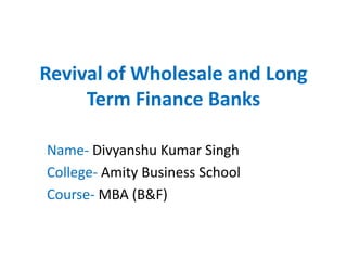 Revival of Wholesale and Long
Term Finance Banks
Name- Divyanshu Kumar Singh
College- Amity Business School
Course- MBA (B&F)
 