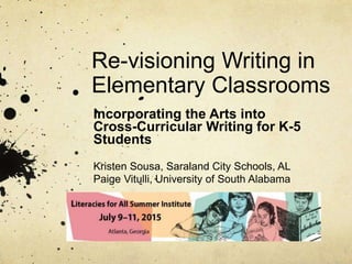 Re-visioning Writing in
Elementary Classrooms
Incorporating the Arts into
Cross-Curricular Writing for K-5
Students
Kristen Sousa, Saraland City Schools, AL
Paige Vitulli, University of South Alabama
 