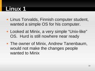 Linux 1
   Linus Torvalds, Finnish computer student,
    wanted a simple OS for his computer.
   Looked at Minix, a very simple “Unix-like”
    OS. Hurd is still nowhere near ready
   The owner of Minix, Andrew Tanenbaum,
    would not make the changes people
    wanted to Minix

                                                 10
 
