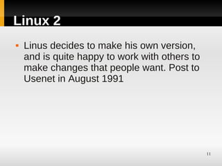 Linux 2
   Linus decides to make his own version,
    and is quite happy to work with others to
    make changes that people want. Post to
    Usenet in August 1991




                                                11
 