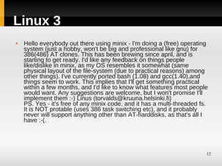 Linux 3
   Hello everybody out there using minix - I'm doing a (free) operating
    system (just a hobby, won't be big and professional like gnu) for
    386(486) AT clones. This has been brewing since april, and is
    starting to get ready. I'd like any feedback on things people
    like/dislike in minix, as my OS resembles it somewhat (same
    physical layout of the file-system (due to practical reasons) among
    other things). I've currently ported bash (1.08) and gcc(1.40),and
    things seem to work. This implies that I'll get something practical
    within a few months, and I'd like to know what features most people
    would want. Any suggestions are welcome, but I won't promise I'll
    implement them :-) Linus (torvalds@kruuna.helsinki.fi)
    PS. Yes - it's free of any minix code, and it has a multi-threaded fs.
    It is NOT protable (uses 386 task switching etc), and it probably
    never will support anything other than AT-harddisks, as that's all I
    have :-(.




                                                                         12
 