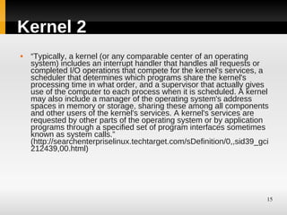Kernel 2
   “Typically, a kernel (or any comparable center of an operating
    system) includes an interrupt handler that handles all requests or
    completed I/O operations that compete for the kernel's services, a
    scheduler that determines which programs share the kernel's
    processing time in what order, and a supervisor that actually gives
    use of the computer to each process when it is scheduled. A kernel
    may also include a manager of the operating system's address
    spaces in memory or storage, sharing these among all components
    and other users of the kernel's services. A kernel's services are
    requested by other parts of the operating system or by application
    programs through a specified set of program interfaces sometimes
    known as system calls.”
    (http://searchenterpriselinux.techtarget.com/sDefinition/0,,sid39_gci
    212439,00.html)




                                                                        15
 