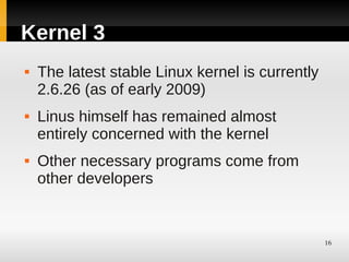 Kernel 3
   The latest stable Linux kernel is currently
    2.6.26 (as of early 2009)
   Linus himself has remained almost
    entirely concerned with the kernel
   Other necessary programs come from
    other developers


                                                  16
 
