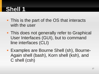 Shell 1
   This is the part of the OS that interacts
    with the user
   This does not generally refer to Graphical
    User Interfaces (GUI), but to command
    line interfaces (CLI)
   Examples are Bourne Shell (sh), Bourne-
    Again shell (bash), Korn shell (ksh), and
    C shell (csh)
                                                 17
 
