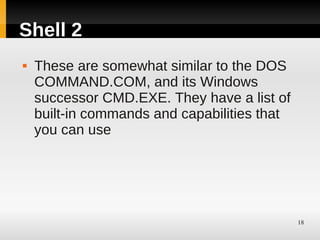 Shell 2
   These are somewhat similar to the DOS
    COMMAND.COM, and its Windows
    successor CMD.EXE. They have a list of
    built-in commands and capabilities that
    you can use




                                              18
 