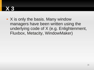 X3
   X is only the basis. Many window
    managers have been written using the
    underlying code of X (e.g. Enlightenment,
    Fluxbox, Metacity, WindowMaker)




                                                21
 
