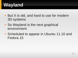Wayland

   But X is old, and hard to use for modern
    3D systems
   So Wayland is the next graphical
    environment
   Scheduled to appear in Ubuntu 11.10 and
    Fedora 15



                                               22
 