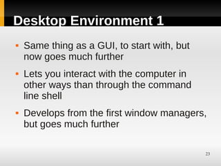 Desktop Environment 1
   Same thing as a GUI, to start with, but
    now goes much further
   Lets you interact with the computer in
    other ways than through the command
    line shell
   Develops from the first window managers,
    but goes much further

                                              23
 