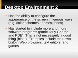 Desktop Environment 2
   Has the ability to configure the
    appearance of the screen in various ways
    (e.g. color schemes, themes, icons)
   Has started to include more and more
    software programs (particularly Gnome
    and KDE). This is not necessarily a good
    thing (bloat). Examples include their own
    built-in Web browsers, text editors, and
    games

                                                24
 