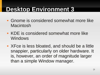 Desktop Environment 3
   Gnome is considered somewhat more like
    Macintosh
   KDE is considered somewhat more like
    Windows
   XFce is less bloated, and should be a little
    snappier, particularly on older hardware. It
    is, however, an order of magnitude larger
    than a simple Window manager.
                                               25
 