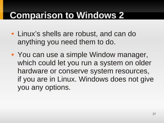 Comparison to Windows 2
   Linux’s shells are robust, and can do
    anything you need them to do.
   You can use a simple Window manager,
    which could let you run a system on older
    hardware or conserve system resources,
    if you are in Linux. Windows does not give
    you any options.


                                             27
 