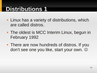 Distributions 1
   Linux has a variety of distributions, which
    are called distros.
   The oldest is MCC Interim Linux, begun in
    February 1992
   There are now hundreds of distros. If you
    don’t see one you like, start your own. 


                                                  29
 