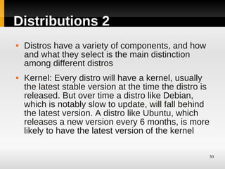 Distributions 2
   Distros have a variety of components, and how
    and what they select is the main distinction
    among different distros
   Kernel: Every distro will have a kernel, usually
    the latest stable version at the time the distro is
    released. But over time a distro like Debian,
    which is notably slow to update, will fall behind
    the latest version. A distro like Ubuntu, which
    releases a new version every 6 months, is more
    likely to have the latest version of the kernel

                                                      30
 