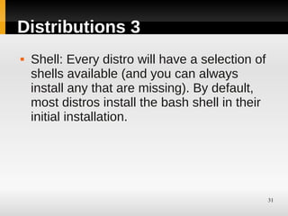 Distributions 3
   Shell: Every distro will have a selection of
    shells available (and you can always
    install any that are missing). By default,
    most distros install the bash shell in their
    initial installation.




                                                   31
 