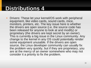 Distributions 4
   Drivers: These let your kernel/OS work with peripheral
    equipment, like video cards, sound cards, mice,
    monitors, printers, etc. The key issue here is whether
    the drivers are open source (i.e. the source code has
    been released for anyone to look at and modify) or
    proprietary (the drivers are kept secret by an owner).
    This is currently a big issue in the Linux community. Any
    change to the kernel in any OS could potentially render
    some equipment unusable. If the drivers are open
    source, the Linux developer community can usually fix
    the problem very quickly, but if they are proprietary, you
    are at the mercy of an owner somewhere who may not
    consider it a priority to fix the problem.

                                                             32
 