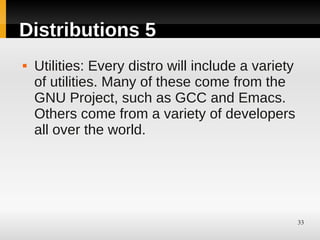 Distributions 5
   Utilities: Every distro will include a variety
    of utilities. Many of these come from the
    GNU Project, such as GCC and Emacs.
    Others come from a variety of developers
    all over the world.




                                                     33
 