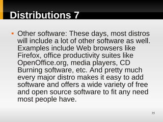 Distributions 7
   Other software: These days, most distros
    will include a lot of other software as well.
    Examples include Web browsers like
    Firefox, office productivity suites like
    OpenOffice.org, media players, CD
    Burning software, etc. And pretty much
    every major distro makes it easy to add
    software and offers a wide variety of free
    and open source software to fit any need
    most people have.
                                                    35
 