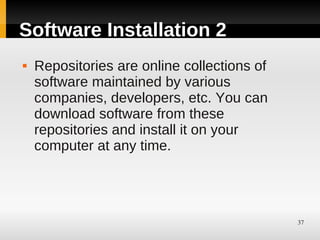 Software Installation 2
   Repositories are online collections of
    software maintained by various
    companies, developers, etc. You can
    download software from these
    repositories and install it on your
    computer at any time.




                                             37
 