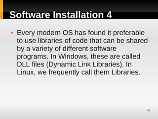 Software Installation 4
   Every modern OS has found it preferable
    to use libraries of code that can be shared
    by a variety of different software
    programs. In Windows, these are called
    DLL files (Dynamic Link Libraries). In
    Linux, we frequently call them Libraries.




                                              39
 