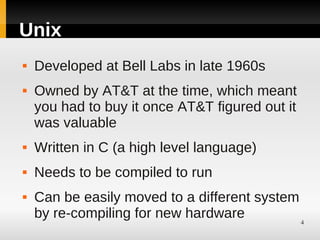 Unix
   Developed at Bell Labs in late 1960s
   Owned by AT&T at the time, which meant
    you had to buy it once AT&T figured out it
    was valuable
   Written in C (a high level language)
   Needs to be compiled to run
   Can be easily moved to a different system
    by re-compiling for new hardware          4
 