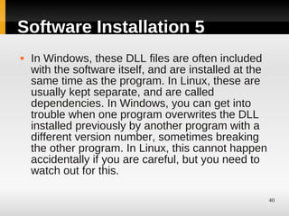 Software Installation 5
   In Windows, these DLL files are often included
    with the software itself, and are installed at the
    same time as the program. In Linux, these are
    usually kept separate, and are called
    dependencies. In Windows, you can get into
    trouble when one program overwrites the DLL
    installed previously by another program with a
    different version number, sometimes breaking
    the other program. In Linux, this cannot happen
    accidentally if you are careful, but you need to
    watch out for this.

                                                         40
 