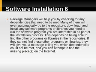 Software Installation 6
   Package Managers will help you by checking for any
    dependencies that need to be met. Many of them will
    even automatically go to the repository, download, and
    install any software programs or libraries you need to
    run the software program you are interested in as part of
    the installation process. This depends on being able to
    find the other programs or libraries in the repositories. If
    they cannot find these other programs or libraries, they
    will give you a message telling you which dependencies
    could not be met, and you can attempt to find the
    missing piece(s) on the Internet.



                                                               41
 