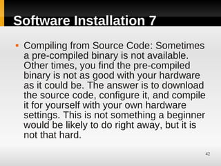Software Installation 7
   Compiling from Source Code: Sometimes
    a pre-compiled binary is not available.
    Other times, you find the pre-compiled
    binary is not as good with your hardware
    as it could be. The answer is to download
    the source code, configure it, and compile
    it for yourself with your own hardware
    settings. This is not something a beginner
    would be likely to do right away, but it is
    not that hard.
                                              42
 