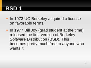 BSD 1
   In 1973 UC Berkeley acquired a license
    on favorable terms.
   In 1977 Bill Joy (grad student at the time)
    released the first version of Berkeley
    Software Distribution (BSD). This
    becomes pretty much free to anyone who
    wants it.


                                                  5
 