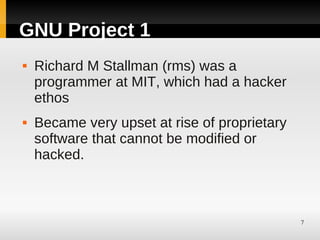 GNU Project 1
   Richard M Stallman (rms) was a
    programmer at MIT, which had a hacker
    ethos
   Became very upset at rise of proprietary
    software that cannot be modified or
    hacked.



                                               7
 