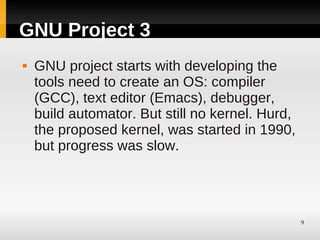 GNU Project 3
   GNU project starts with developing the
    tools need to create an OS: compiler
    (GCC), text editor (Emacs), debugger,
    build automator. But still no kernel. Hurd,
    the proposed kernel, was started in 1990,
    but progress was slow.




                                                  9
 