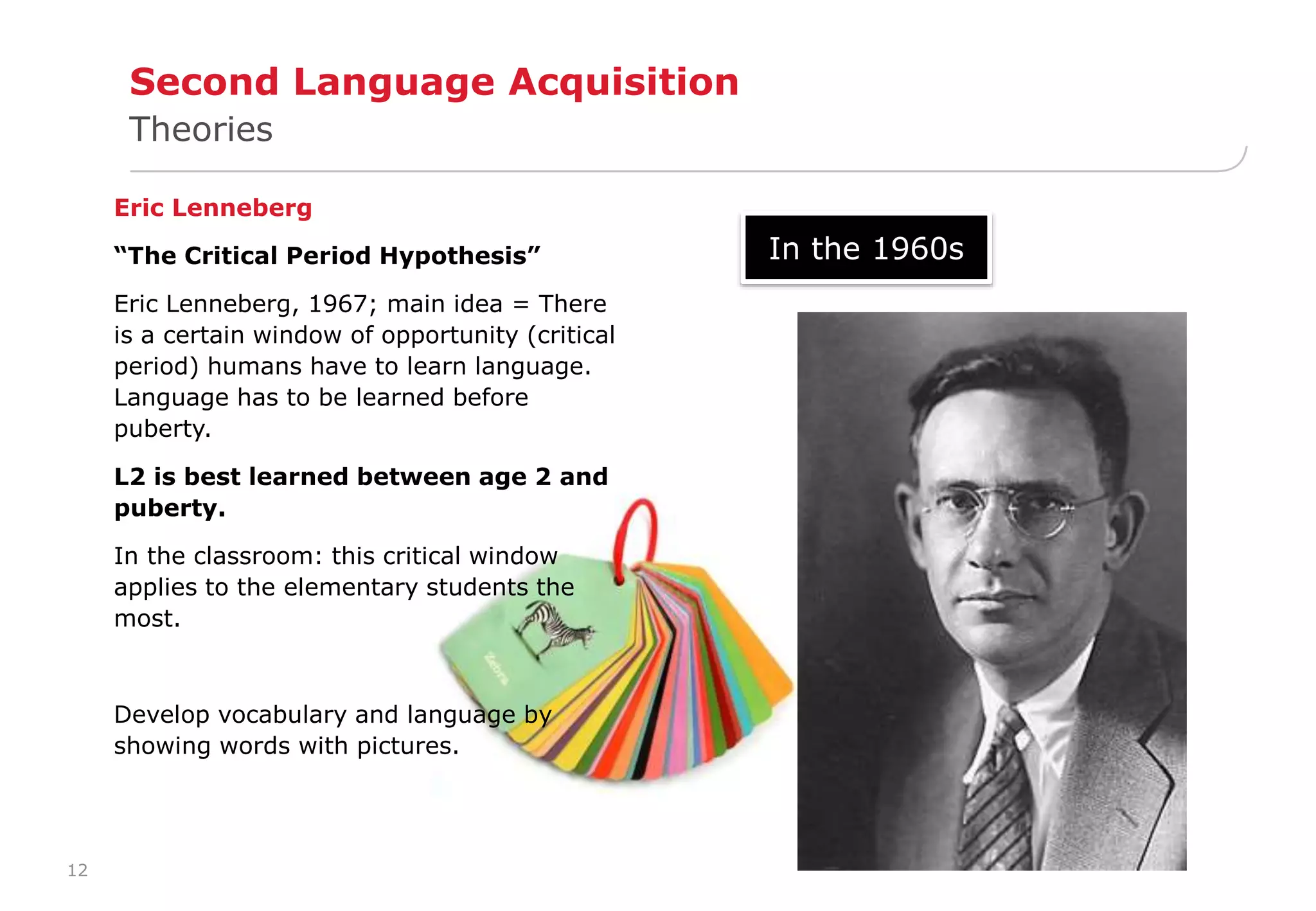 12 
Second Language Acquisition 
Theories 
Eric Lenneberg 
“The Critical Period Hypothesis” 
Eric Lenneberg, 1967; main idea = There 
is a certain window of opportunity (critical 
period) humans have to learn language. 
Language has to be learned before 
puberty. 
L2 is best learned between age 2 and 
puberty. 
In the classroom: this critical window 
applies to the elementary students the 
most. 
Develop vocabulary and language by 
showing words with pictures. 
In the 1960s 
 