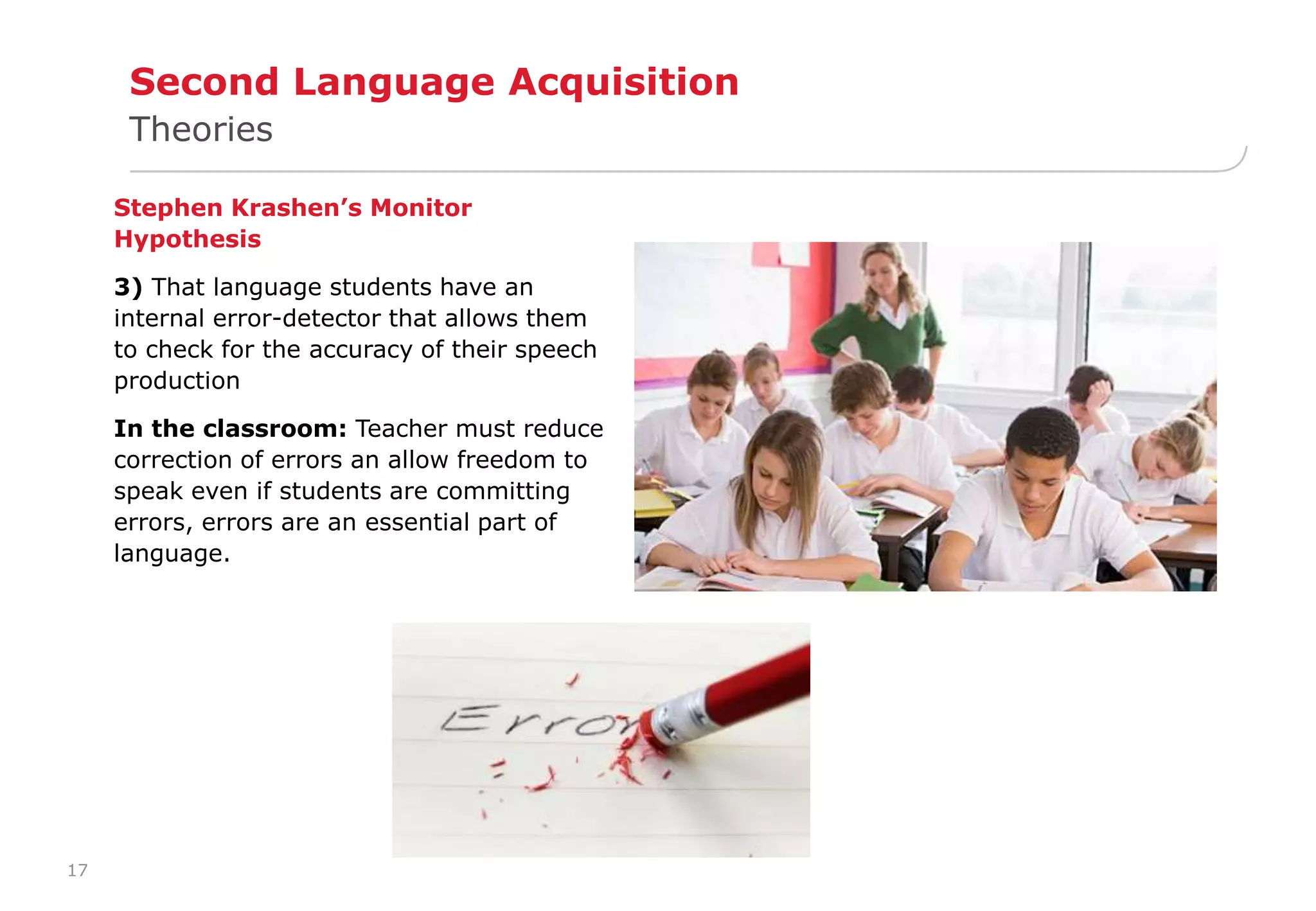 17 
Second Language Acquisition 
Theories 
Stephen Krashen’s Monitor 
Hypothesis 
3) That language students have an 
internal error-detector that allows them 
to check for the accuracy of their speech 
production 
In the classroom: Teacher must reduce 
correction of errors an allow freedom to 
speak even if students are committing 
errors, errors are an essential part of 
language. 
 
