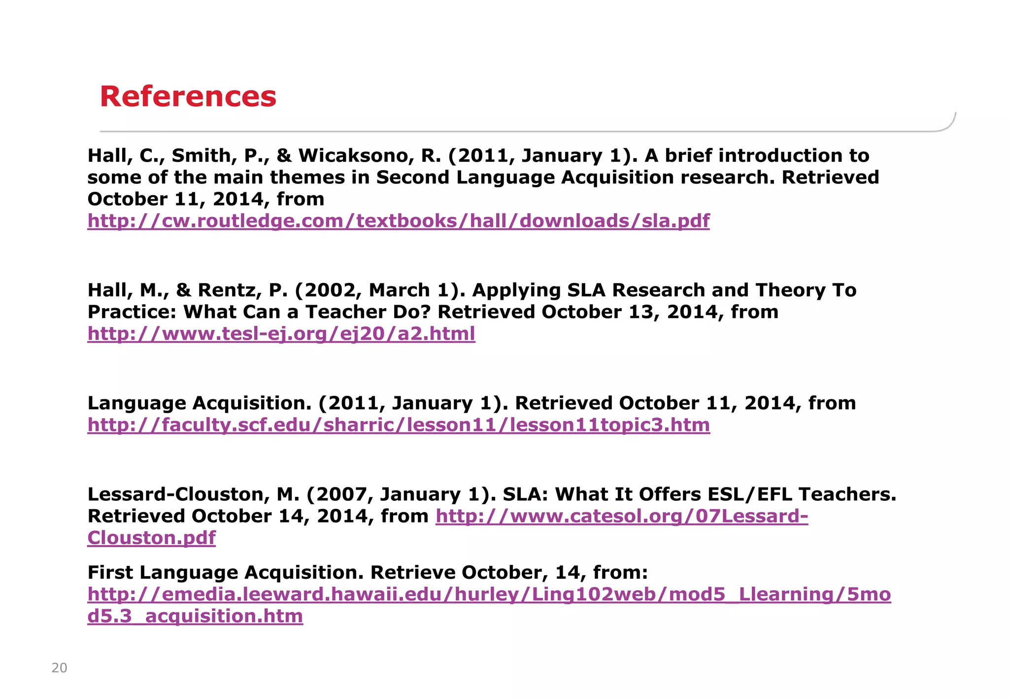 20 
References 
Hall, C., Smith, P., & Wicaksono, R. (2011, January 1). A brief introduction to 
some of the main themes in Second Language Acquisition research. Retrieved 
October 11, 2014, from 
http://cw.routledge.com/textbooks/hall/downloads/sla.pdf 
Hall, M., & Rentz, P. (2002, March 1). Applying SLA Research and Theory To 
Practice: What Can a Teacher Do? Retrieved October 13, 2014, from 
http://www.tesl-ej.org/ej20/a2.html 
Language Acquisition. (2011, January 1). Retrieved October 11, 2014, from 
http://faculty.scf.edu/sharric/lesson11/lesson11topic3.htm 
Lessard-Clouston, M. (2007, January 1). SLA: What It Offers ESL/EFL Teachers. 
Retrieved October 14, 2014, from http://www.catesol.org/07Lessard- 
Clouston.pdf 
First Language Acquisition. Retrieve October, 14, from: 
http://emedia.leeward.hawaii.edu/hurley/Ling102web/mod5_Llearning/5mo 
d5.3_acquisition.htm 
