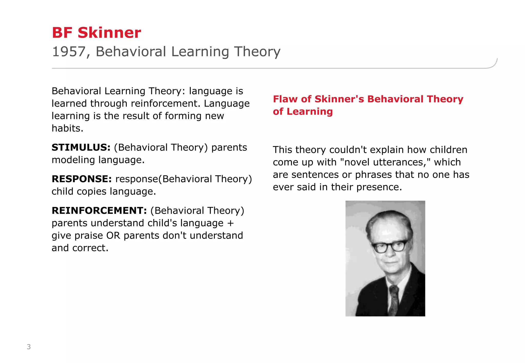 3 
BF Skinner 
1957, Behavioral Learning Theory 
Behavioral Learning Theory: language is 
learned through reinforcement. Language 
learning is the result of forming new 
habits. 
STIMULUS: (Behavioral Theory) parents 
modeling language. 
RESPONSE: response(Behavioral Theory) 
child copies language. 
REINFORCEMENT: (Behavioral Theory) 
parents understand child's language + 
give praise OR parents don't understand 
and correct. 
Flaw of Skinner's Behavioral Theory 
of Learning 
This theory couldn't explain how children 
come up with "novel utterances," which 
are sentences or phrases that no one has 
ever said in their presence. 
 