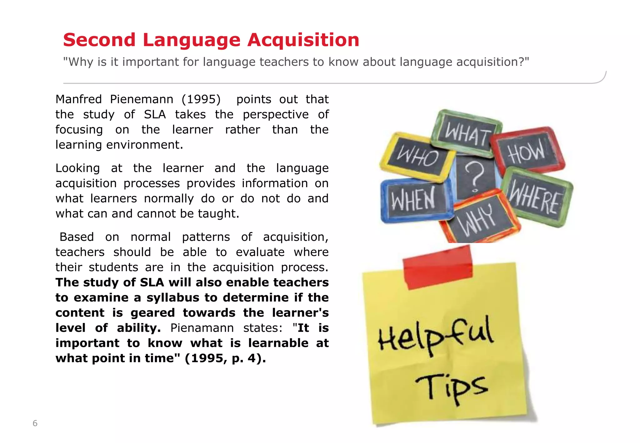 6 
Second Language Acquisition 
"Why is it important for language teachers to know about language acquisition?" 
Manfred Pienemann (1995) points out that 
the study of SLA takes the perspective of 
focusing on the learner rather than the 
learning environment. 
Looking at the learner and the language 
acquisition processes provides information on 
what learners normally do or do not do and 
what can and cannot be taught. 
Based on normal patterns of acquisition, 
teachers should be able to evaluate where 
their students are in the acquisition process. 
The study of SLA will also enable teachers 
to examine a syllabus to determine if the 
content is geared towards the learner's 
level of ability. Pienamann states: "It is 
important to know what is learnable at 
what point in time" (1995, p. 4). 
 