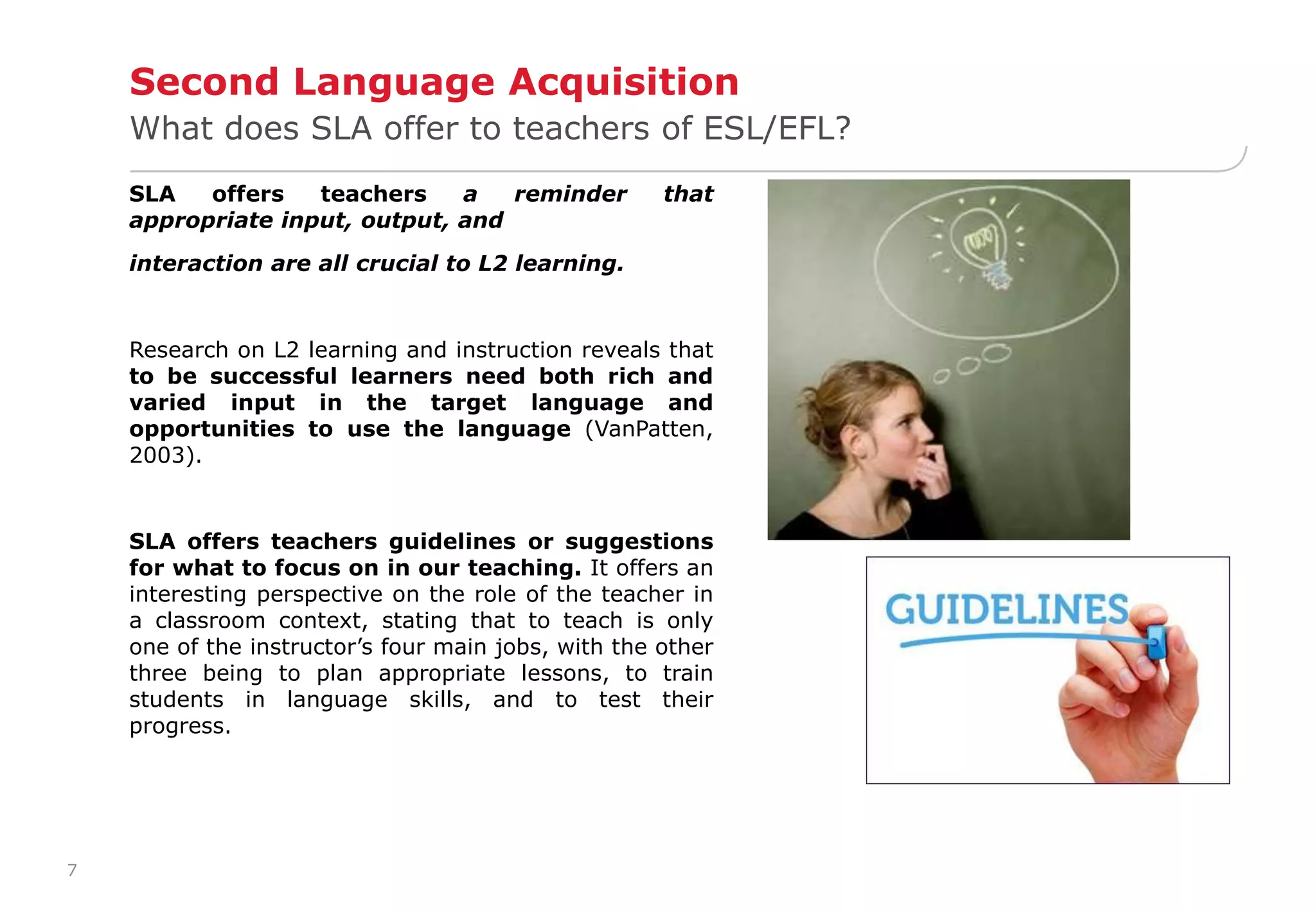 7 
Second Language Acquisition 
What does SLA offer to teachers of ESL/EFL? 
SLA offers teachers a reminder that 
appropriate input, output, and 
interaction are all crucial to L2 learning. 
Research on L2 learning and instruction reveals that 
to be successful learners need both rich and 
varied input in the target language and 
opportunities to use the language (VanPatten, 
2003). 
SLA offers teachers guidelines or suggestions 
for what to focus on in our teaching. It offers an 
interesting perspective on the role of the teacher in 
a classroom context, stating that to teach is only 
one of the instructor’s four main jobs, with the other 
three being to plan appropriate lessons, to train 
students in language skills, and to test their 
progress. 
 