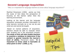 6 
Second Language Acquisition 
"Why is it important for language teachers to know about language acquisition?" 
Manfred Pienemann (1995) points out that 
the study of SLA takes the perspective of 
focusing on the learner rather than the 
learning environment. 
Looking at the learner and the language 
acquisition processes provides information on 
what learners normally do or do not do and 
what can and cannot be taught. 
Based on normal patterns of acquisition, 
teachers should be able to evaluate where 
their students are in the acquisition process. 
The study of SLA will also enable teachers 
to examine a syllabus to determine if the 
content is geared towards the learner's 
level of ability. Pienamann states: "It is 
important to know what is learnable at 
what point in time" (1995, p. 4). 
 