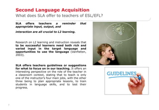 7 
Second Language Acquisition 
What does SLA offer to teachers of ESL/EFL? 
SLA offers teachers a reminder that 
appropriate input, output, and 
interaction are all crucial to L2 learning. 
Research on L2 learning and instruction reveals that 
to be successful learners need both rich and 
varied input in the target language and 
opportunities to use the language (VanPatten, 
2003). 
SLA offers teachers guidelines or suggestions 
for what to focus on in our teaching. It offers an 
interesting perspective on the role of the teacher in 
a classroom context, stating that to teach is only 
one of the instructor’s four main jobs, with the other 
three being to plan appropriate lessons, to train 
students in language skills, and to test their 
progress. 
 