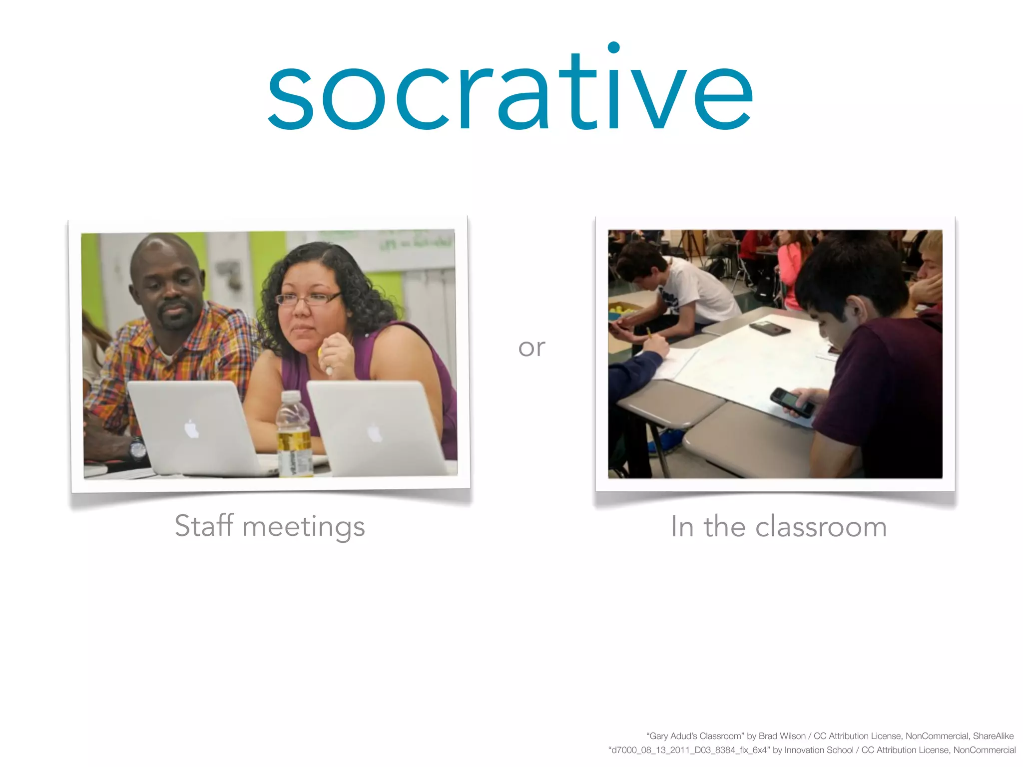 socrative 
Staff meetings In the classroom 
“Gary Adud’s Classroom” by Brad Wilson / CC Attribution License, NonCommercial, ShareAlike 
“d7000_08_13_2011_D03_8384_fix_6x4” by Innovation School / CC Attribution License, NonCommercial 
or 
 
