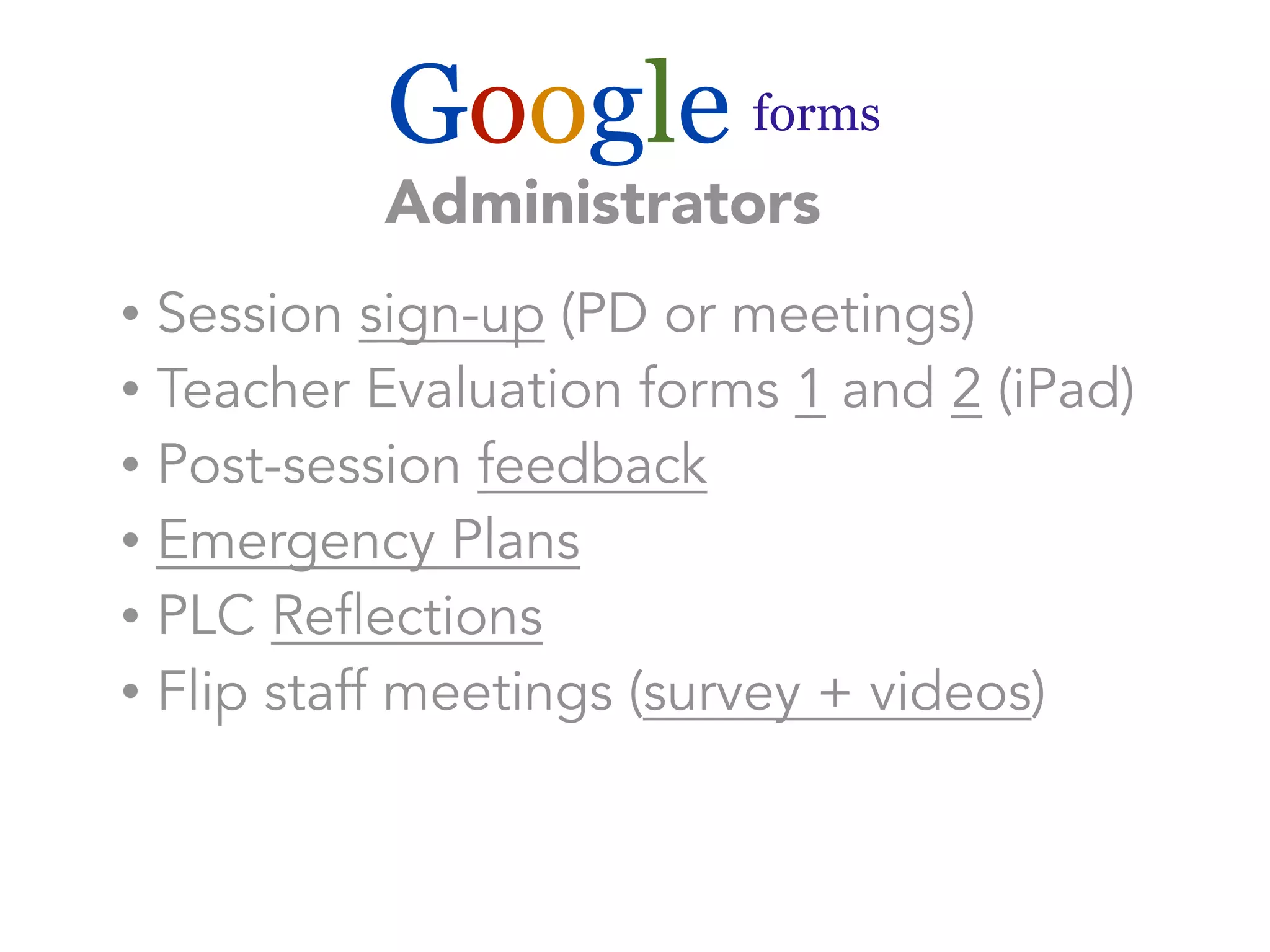 Google forms 
Administrators 
• Session sign-up (PD or meetings) 
• Teacher Evaluation forms 1 and 2 (iPad) 
• Post-session feedback 
• Emergency Plans 
• PLC Reflections 
• Flip staff meetings (survey + videos) 
 