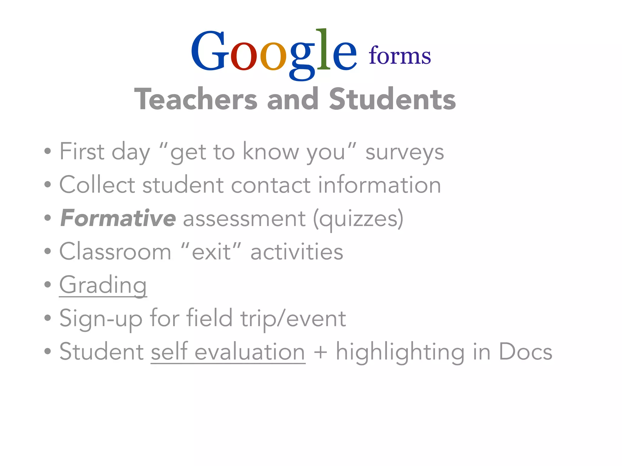Google forms 
Teachers and Students 
• First day “get to know you” surveys 
• Collect student contact information 
• Formative assessment (quizzes) 
• Classroom “exit” activities 
• Grading 
• Sign-up for field trip/event 
• Student self evaluation + highlighting in Docs 
 